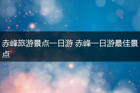 赤峰旅游景点一日游 赤峰一日游最佳景点