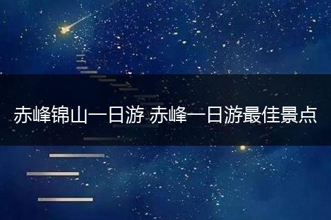 赤峰锦山一日游 赤峰一日游最佳景点