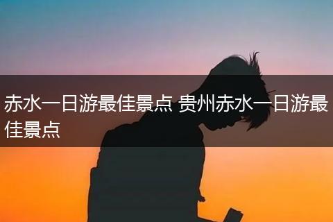 赤水一日游最佳景点 贵州赤水一日游最佳景点