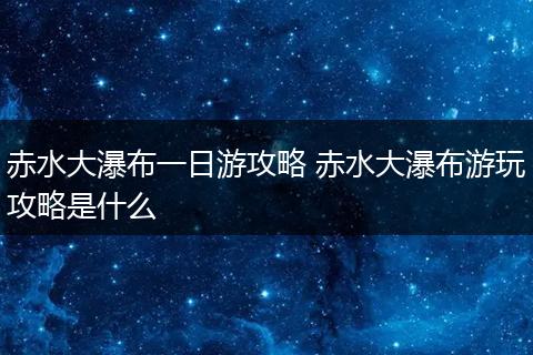 赤水大瀑布一日游攻略 赤水大瀑布游玩攻略是什么