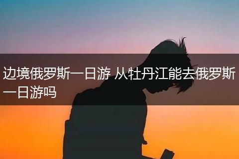 边境俄罗斯一日游 从牡丹江能去俄罗斯一日游吗