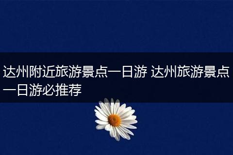 达州附近旅游景点一日游 达州旅游景点一日游必推荐