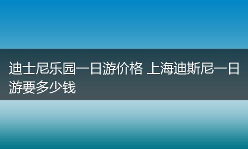 迪士尼乐园一日游价格 上海迪斯尼一日游要多少钱