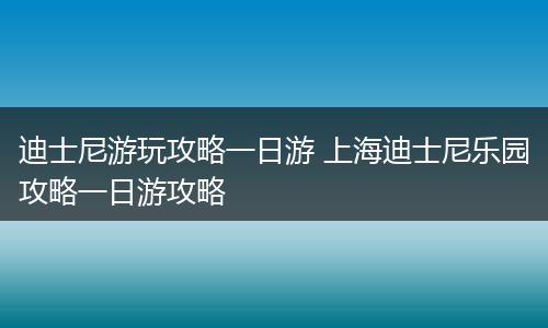 迪士尼游玩攻略一日游 上海迪士尼乐园攻略一日游攻略