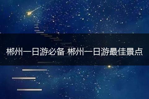 郴州一日游必备 郴州一日游最佳景点