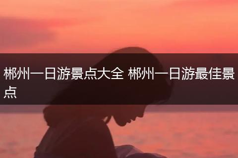 郴州一日游景点大全 郴州一日游最佳景点