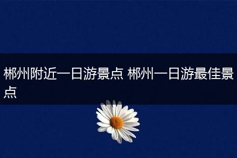 郴州附近一日游景点 郴州一日游最佳景点