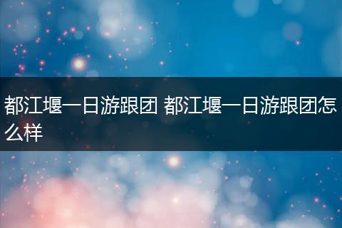都江堰一日游跟团 都江堰一日游跟团怎么样