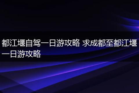 都江堰自驾一日游攻略 求成都至都江堰一日游攻略