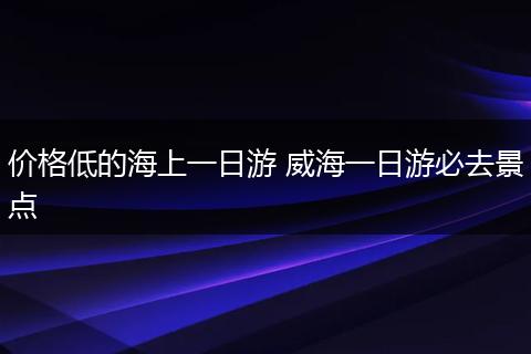 价格低的海上一日游 威海一日游必去景点