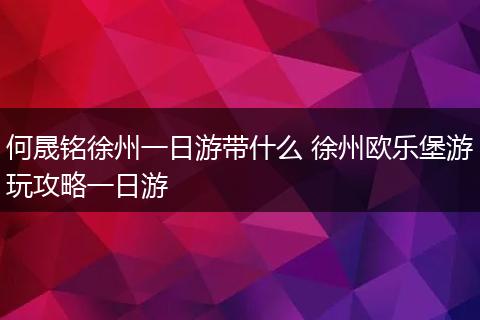 何晟铭徐州一日游带什么 徐州欧乐堡游玩攻略一日游