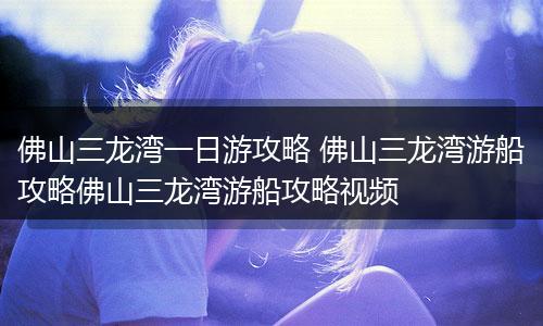 佛山三龙湾一日游攻略 佛山三龙湾游船攻略佛山三龙湾游船攻略视频