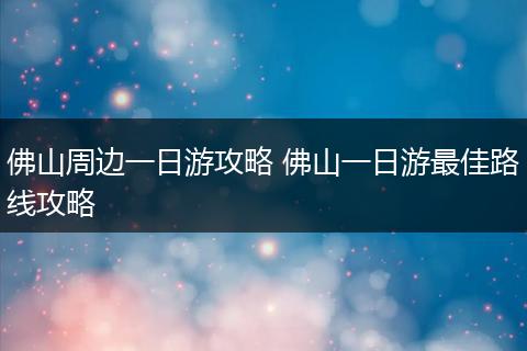 佛山周边一日游攻略 佛山一日游最佳路线攻略