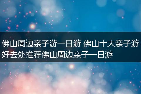 佛山周边亲子游一日游 佛山十大亲子游好去处推荐佛山周边亲子一日游