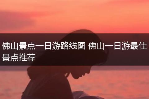 佛山景点一日游路线图 佛山一日游最佳景点推荐