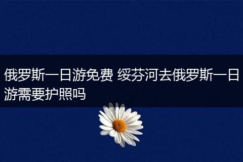 俄罗斯一日游免费 绥芬河去俄罗斯一日游需要护照吗