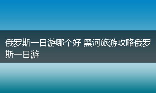 俄罗斯一日游哪个好 黑河旅游攻略俄罗斯一日游