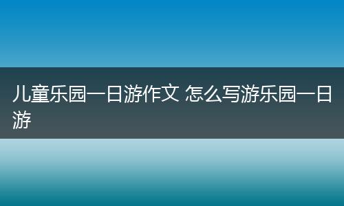 儿童乐园一日游作文 怎么写游乐园一日游