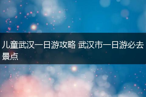 儿童武汉一日游攻略 武汉市一日游必去景点