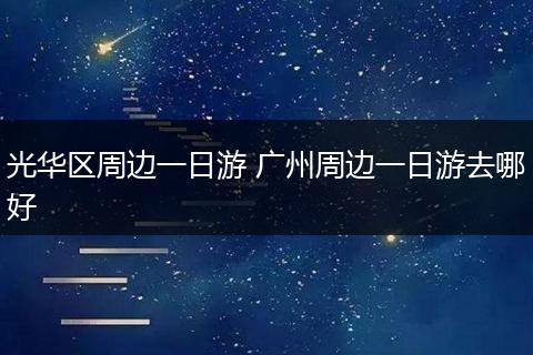光华区周边一日游 广州周边一日游去哪好