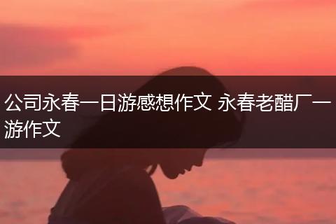 公司永春一日游感想作文 永春老醋厂一游作文