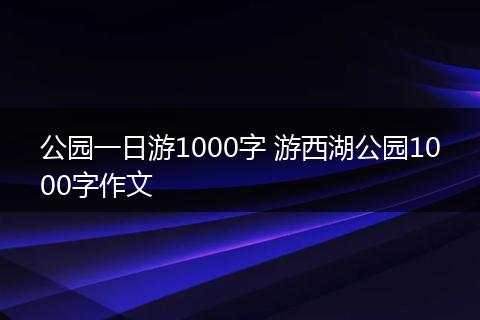 公园一日游1000字 游西湖公园1000字作文