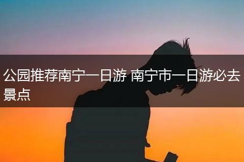公园推荐南宁一日游 南宁市一日游必去景点