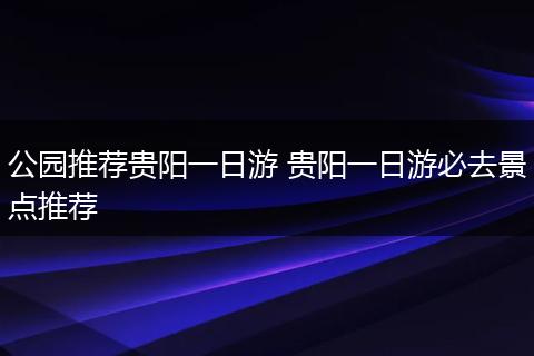 公园推荐贵阳一日游 贵阳一日游必去景点推荐