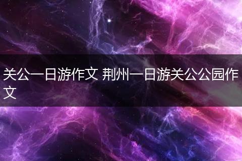 关公一日游作文 荆州一日游关公公园作文