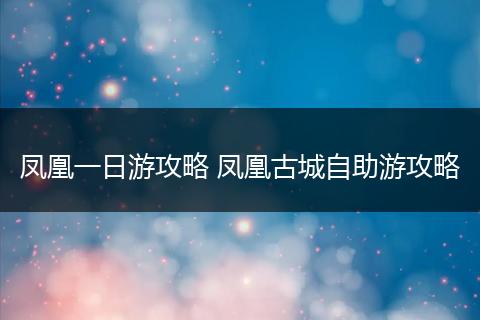 凤凰一日游攻略 凤凰古城自助游攻略