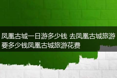 凤凰古城一日游多少钱 去凤凰古城旅游要多少钱凤凰古城旅游花费