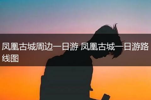 凤凰古城周边一日游 凤凰古城一日游路线图