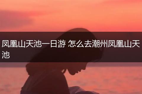 凤凰山天池一日游 怎么去潮州凤凰山天池