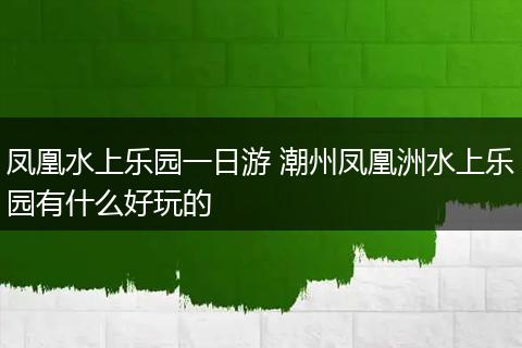 凤凰水上乐园一日游 潮州凤凰洲水上乐园有什么好玩的