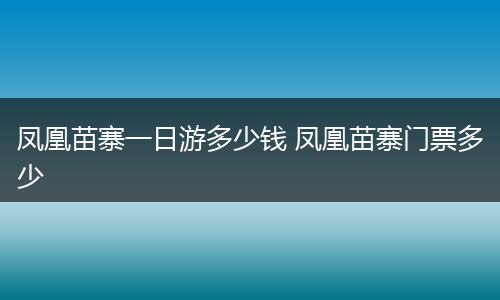 凤凰苗寨一日游多少钱 凤凰苗寨门票多少