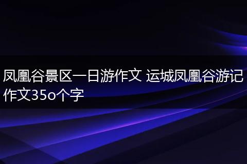 凤凰谷景区一日游作文 运城凤凰谷游记作文35o个字