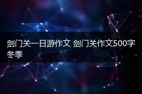 剑门关一日游作文 剑门关作文500字冬季