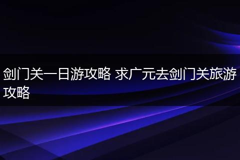 剑门关一日游攻略 求广元去剑门关旅游攻略