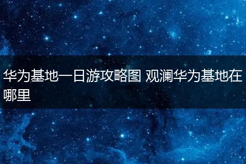 华为基地一日游攻略图 观澜华为基地在哪里