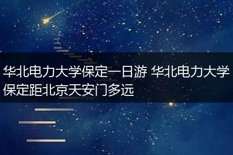 华北电力大学保定一日游 华北电力大学保定距北京天安门多远