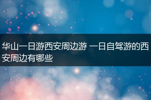 华山一日游西安周边游 一日自驾游的西安周边有哪些
