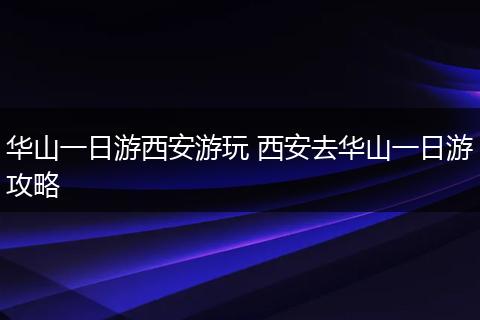 华山一日游西安游玩 西安去华山一日游攻略