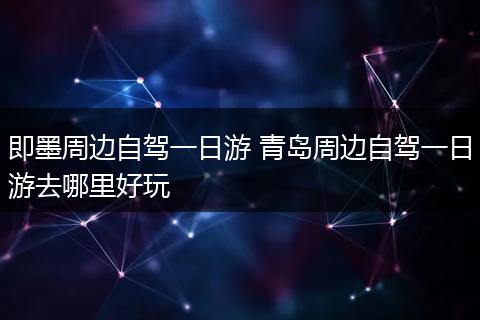 即墨周边自驾一日游 青岛周边自驾一日游去哪里好玩