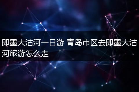 即墨大沽河一日游 青岛市区去即墨大沽河旅游怎么走