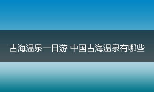 古海温泉一日游 中国古海温泉有哪些