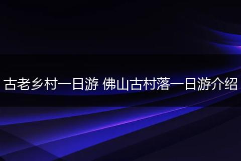 古老乡村一日游 佛山古村落一日游介绍