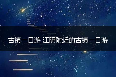 古镇一日游 江阴附近的古镇一日游