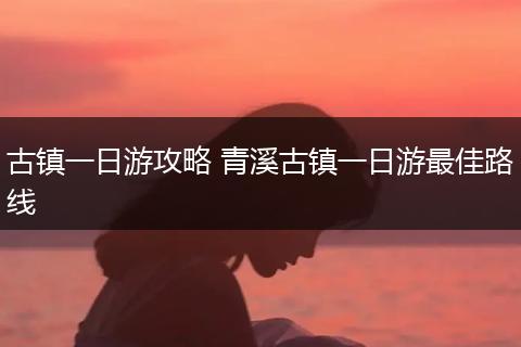 古镇一日游攻略 青溪古镇一日游最佳路线