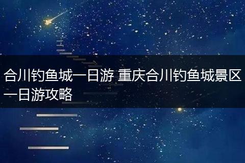 合川钓鱼城一日游 重庆合川钓鱼城景区一日游攻略