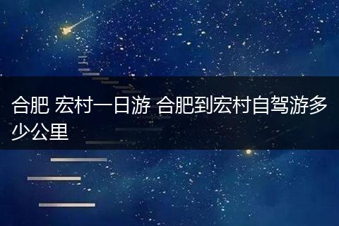 合肥 宏村一日游 合肥到宏村自驾游多少公里